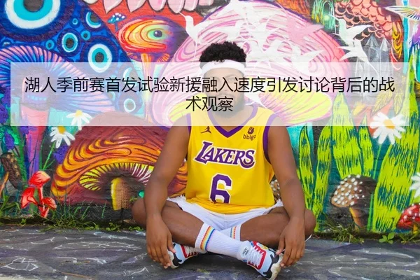 湖人季前赛首发试验新援融入速度引发讨论背后的战术观察